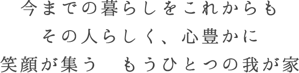 今までの暮らしをこれからも　その人らしく、心豊かに　笑顔が集う　もうひとつの我が家