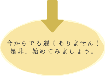 今からでも遅くありません！是非、始めてみましょう。