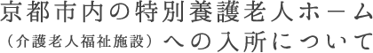 京都市内の特別養護老人ホ－ム（介護老人福祉施設）への入所について