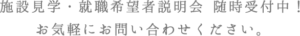 施設見学・就職希望者説明会 随時受付中！お気軽にお問い合わせください。